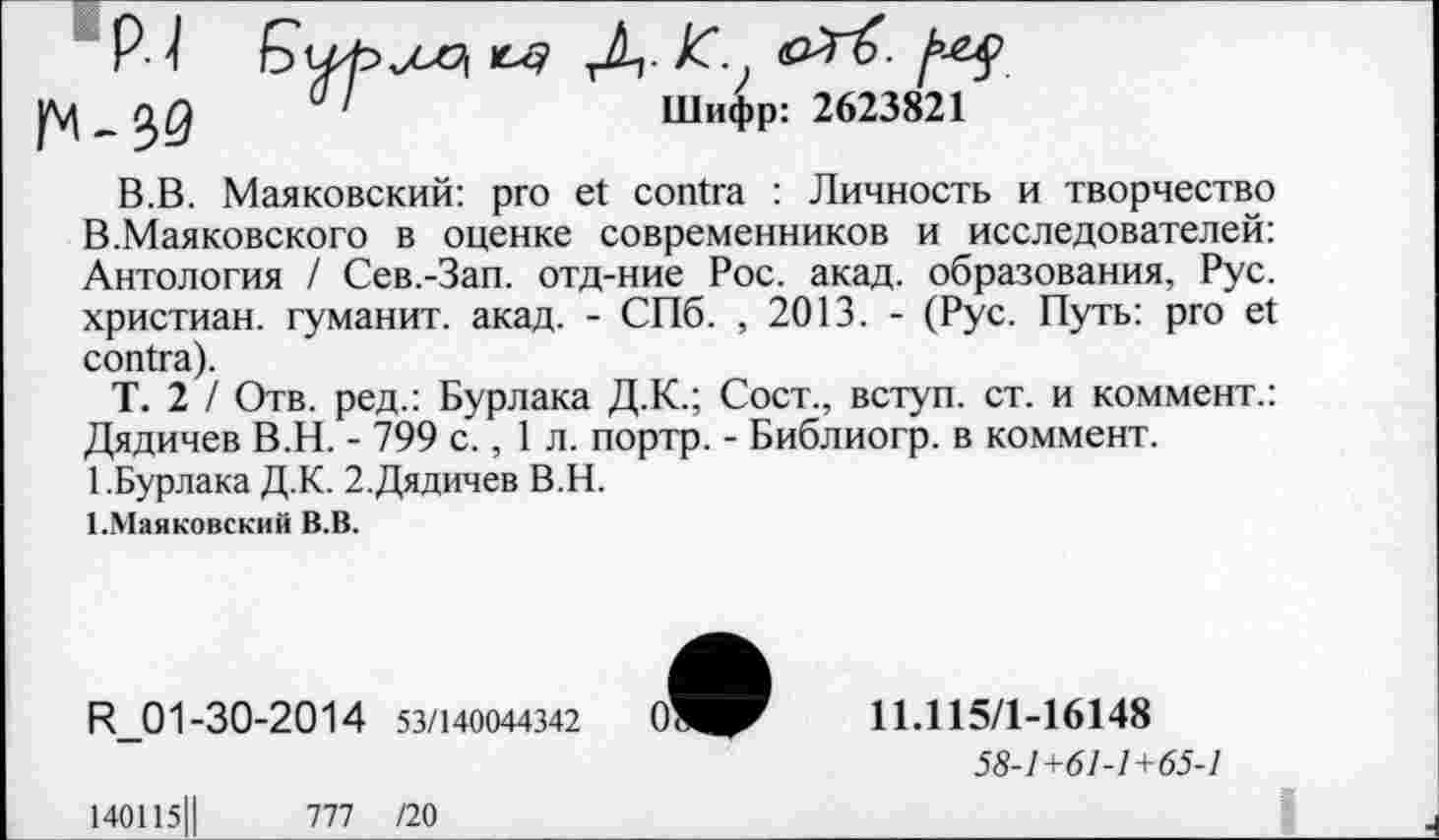 ﻿Р- 1	Кх? Д- JC
_Q)Q 01	Шифр: 2623821
В.В. Маяковский: pro et contra : Личность и творчество В.Маяковского в оценке современников и исследователей: Антология / Сев.-Зап. отд-ние Рос. акад, образования, Рус. христиан, туманит, акад. - СПб. , 2013. - (Рус. Путь: pro et contra).
Т. 2 / Отв. ред.: Бурлака Д.К.; Сост., вступ. ст. и коммент.: Дядичев В.Н. - 799 с., 1 л. портр. - Библиогр. в коммент.
1.Бурлака Д.К. 2.Дядичев В.Н.
1 .Маяковский В.В.
R_01-30-2014 53/140044342
11.115/1-16148
58-1+61-1+65-1
140115||
111 /20